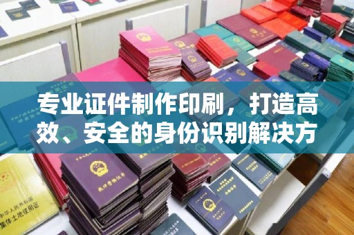 定安专业证件制作印刷，打造高效、安全的身份识别解决方案